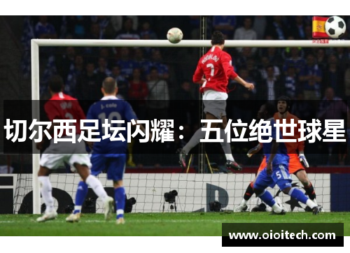 切尔西足坛闪耀：五位绝世球星